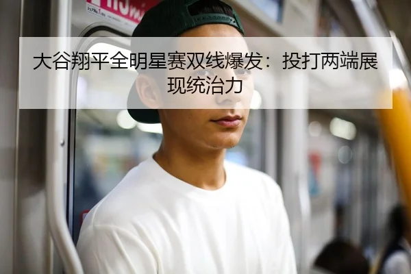 大谷翔平全明星赛双线爆发：投打两端展现统治力
