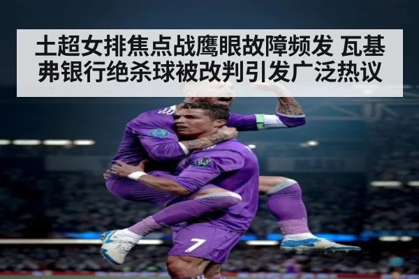 土超女排焦点战鹰眼故障频发 瓦基弗银行绝杀球被改判引发广泛热议