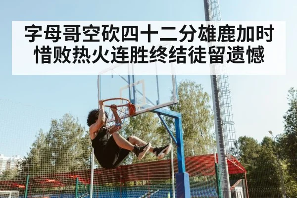 字母哥空砍四十二分雄鹿加时惜败热火连胜终结徒留遗憾